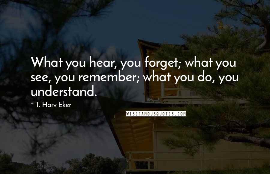 T. Harv Eker Quotes: What you hear, you forget; what you see, you remember; what you do, you understand.