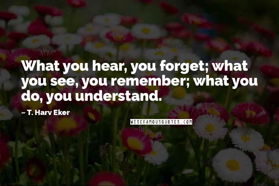 T. Harv Eker Quotes: What you hear, you forget; what you see, you remember; what you do, you understand.