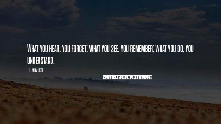 T. Harv Eker Quotes: What you hear, you forget; what you see, you remember; what you do, you understand.