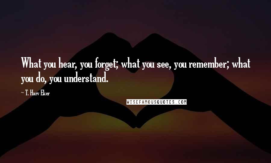 T. Harv Eker Quotes: What you hear, you forget; what you see, you remember; what you do, you understand.