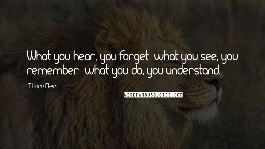 T. Harv Eker Quotes: What you hear, you forget; what you see, you remember; what you do, you understand.