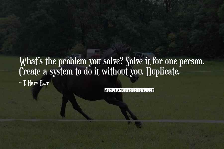 T. Harv Eker Quotes: What's the problem you solve? Solve it for one person. Create a system to do it without you. Duplicate.