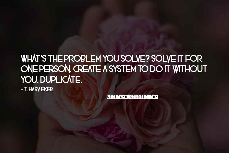 T. Harv Eker Quotes: What's the problem you solve? Solve it for one person. Create a system to do it without you. Duplicate.