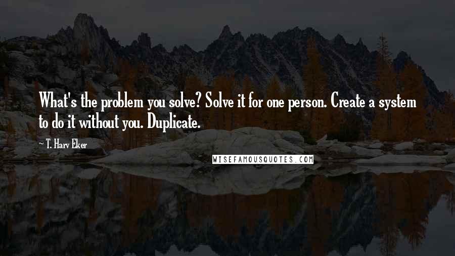 T. Harv Eker Quotes: What's the problem you solve? Solve it for one person. Create a system to do it without you. Duplicate.