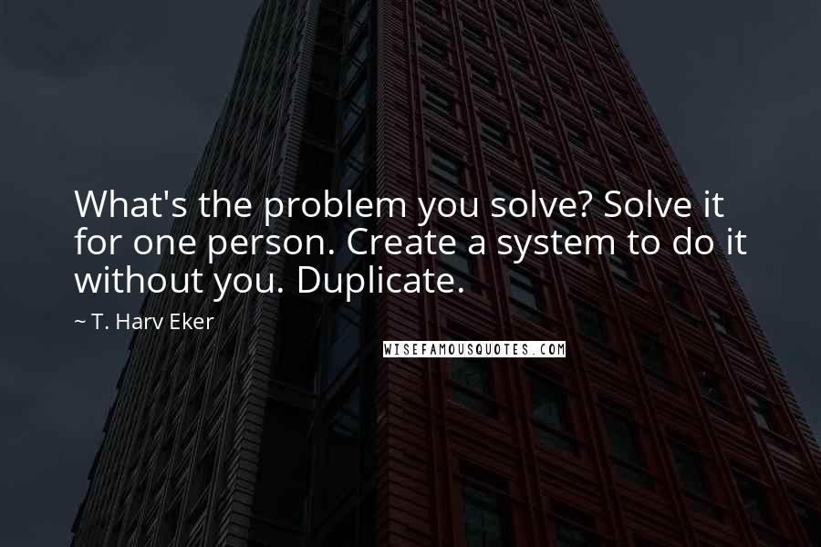 T. Harv Eker Quotes: What's the problem you solve? Solve it for one person. Create a system to do it without you. Duplicate.