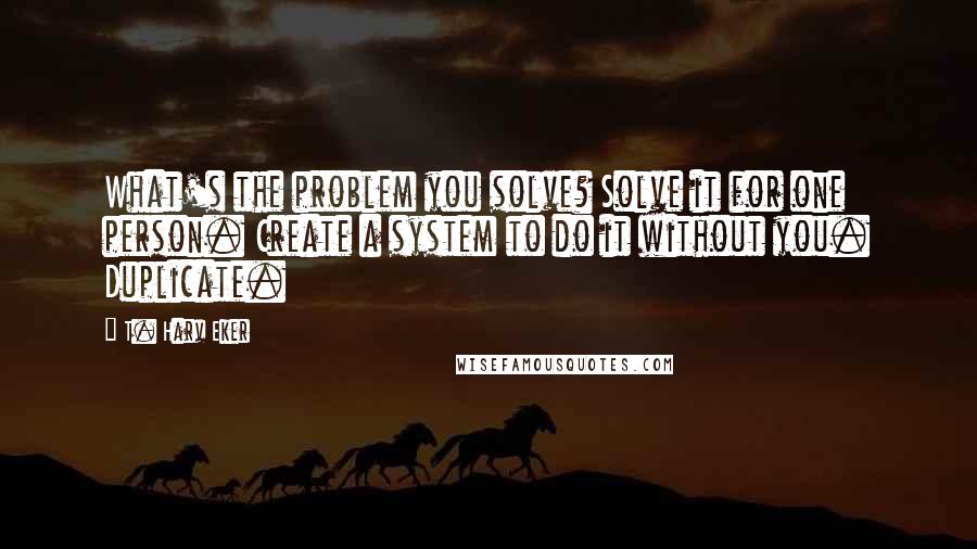 T. Harv Eker Quotes: What's the problem you solve? Solve it for one person. Create a system to do it without you. Duplicate.