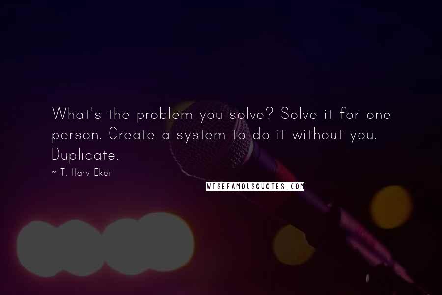 T. Harv Eker Quotes: What's the problem you solve? Solve it for one person. Create a system to do it without you. Duplicate.