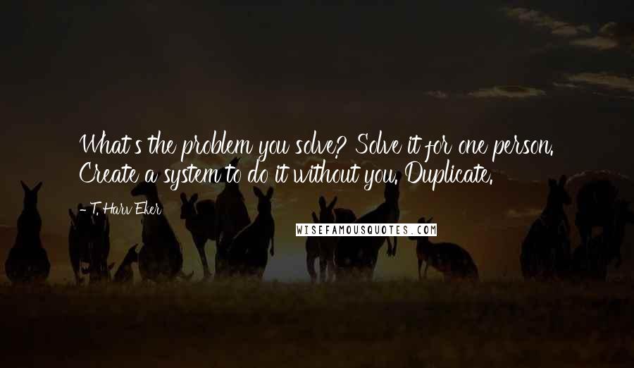 T. Harv Eker Quotes: What's the problem you solve? Solve it for one person. Create a system to do it without you. Duplicate.