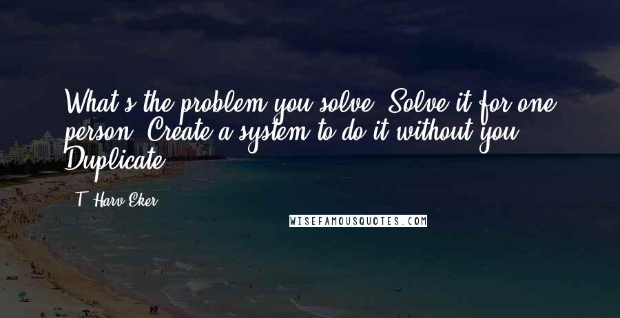 T. Harv Eker Quotes: What's the problem you solve? Solve it for one person. Create a system to do it without you. Duplicate.