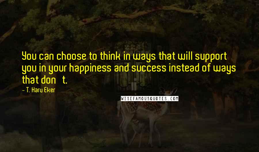 T. Harv Eker Quotes: You can choose to think in ways that will support you in your happiness and success instead of ways that don't.