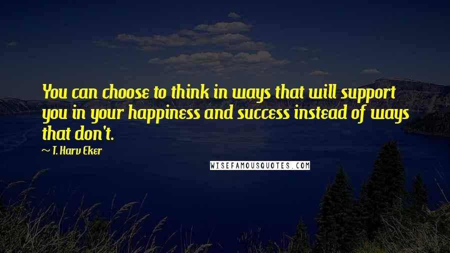 T. Harv Eker Quotes: You can choose to think in ways that will support you in your happiness and success instead of ways that don't.