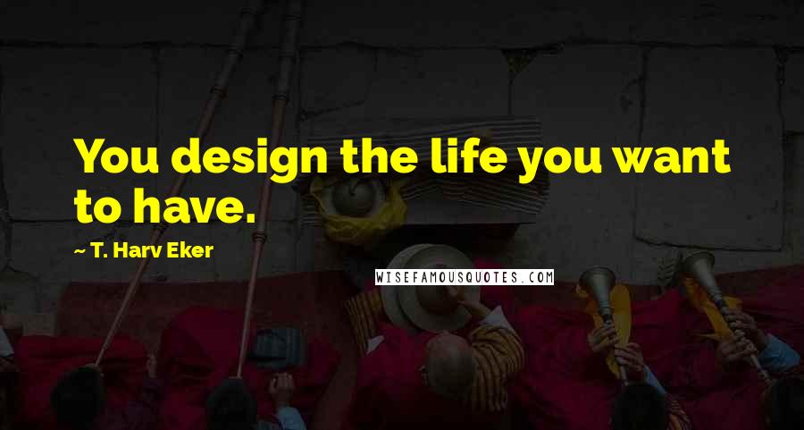 T. Harv Eker Quotes: You design the life you want to have.