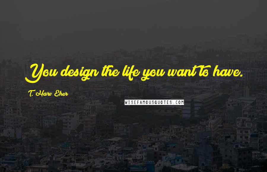 T. Harv Eker Quotes: You design the life you want to have.