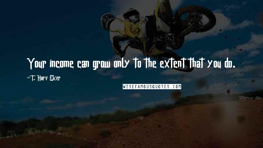 T. Harv Eker Quotes: Your income can grow only to the extent that you do.