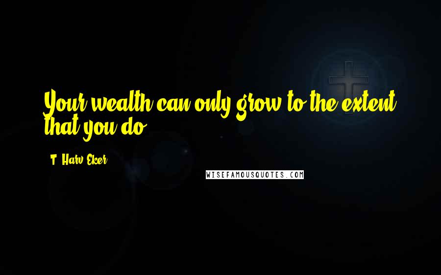 T. Harv Eker Quotes: Your wealth can only grow to the extent that you do!