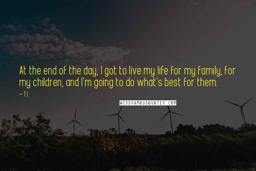 T.I. Quotes: At the end of the day, I got to live my life for my family, for my children, and I'm going to do what's best for them.