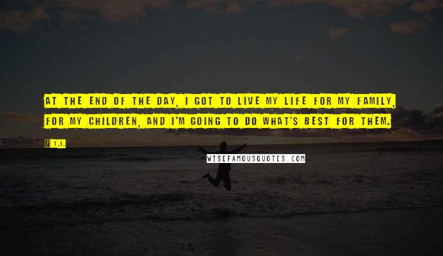 T.I. Quotes: At the end of the day, I got to live my life for my family, for my children, and I'm going to do what's best for them.