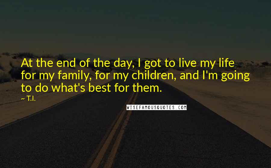 T.I. Quotes: At the end of the day, I got to live my life for my family, for my children, and I'm going to do what's best for them.