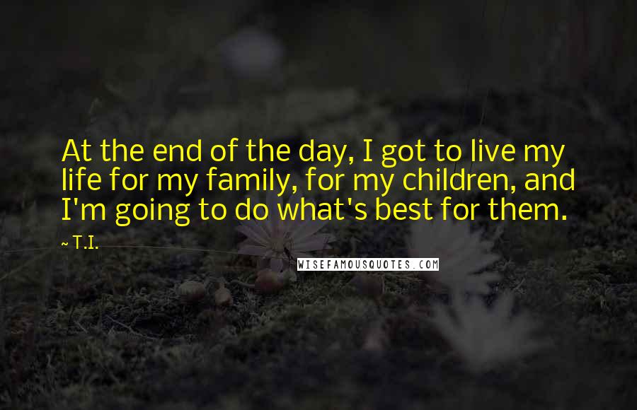 T.I. Quotes: At the end of the day, I got to live my life for my family, for my children, and I'm going to do what's best for them.