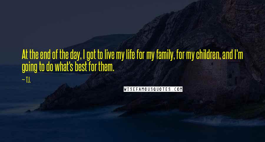 T.I. Quotes: At the end of the day, I got to live my life for my family, for my children, and I'm going to do what's best for them.