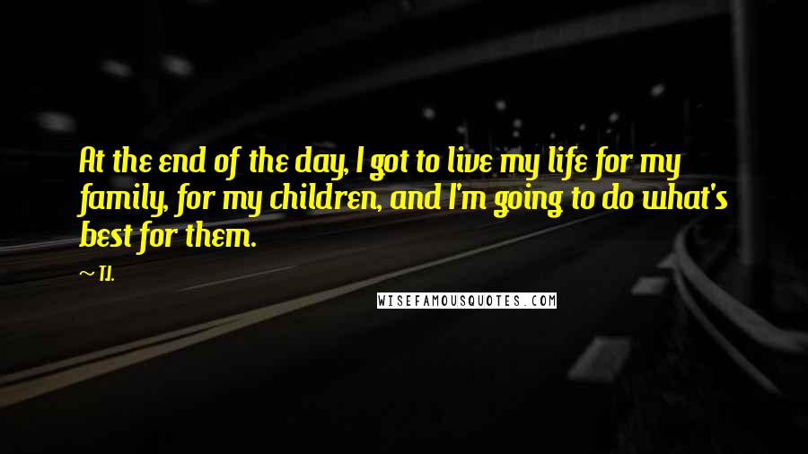 T.I. Quotes: At the end of the day, I got to live my life for my family, for my children, and I'm going to do what's best for them.