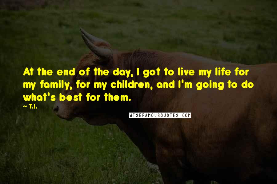 T.I. Quotes: At the end of the day, I got to live my life for my family, for my children, and I'm going to do what's best for them.