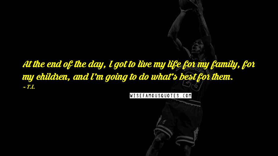 T.I. Quotes: At the end of the day, I got to live my life for my family, for my children, and I'm going to do what's best for them.