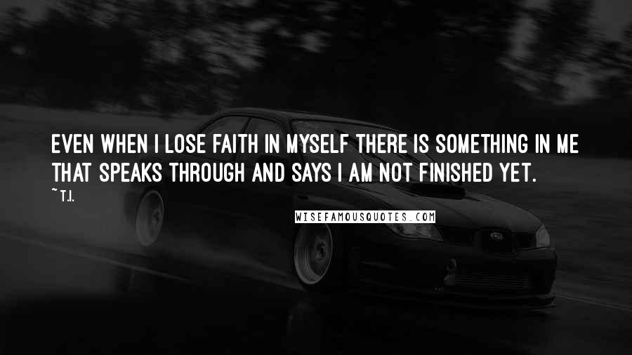 T.I. Quotes: Even when I lose faith in myself there is something in me that speaks through and says I am not finished yet.