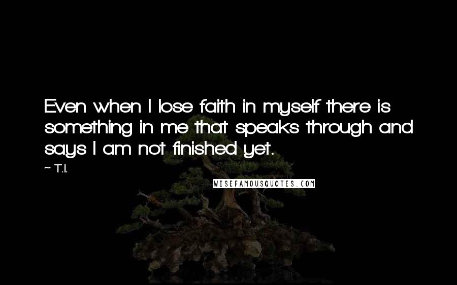 T.I. Quotes: Even when I lose faith in myself there is something in me that speaks through and says I am not finished yet.