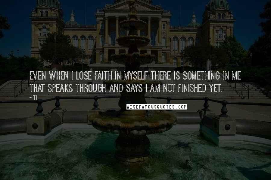 T.I. Quotes: Even when I lose faith in myself there is something in me that speaks through and says I am not finished yet.