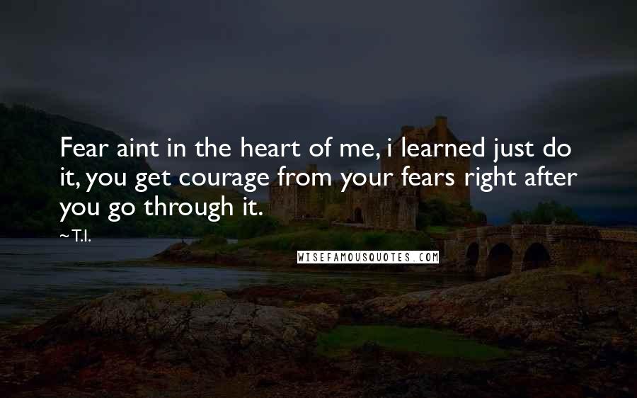 T.I. Quotes: Fear aint in the heart of me, i learned just do it, you get courage from your fears right after you go through it.