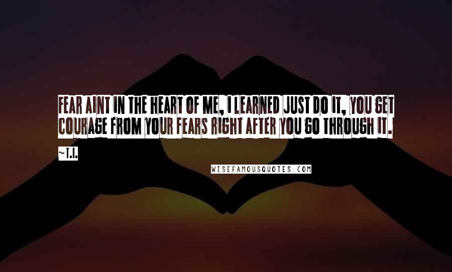 T.I. Quotes: Fear aint in the heart of me, i learned just do it, you get courage from your fears right after you go through it.