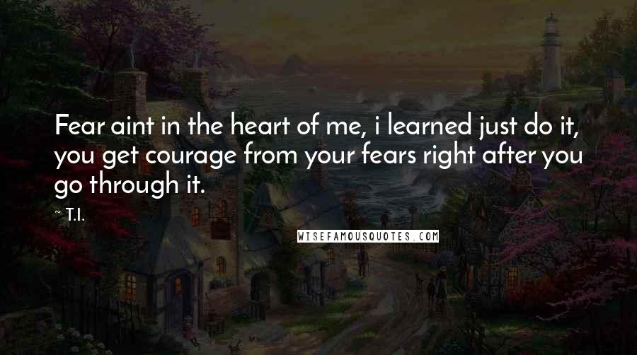 T.I. Quotes: Fear aint in the heart of me, i learned just do it, you get courage from your fears right after you go through it.