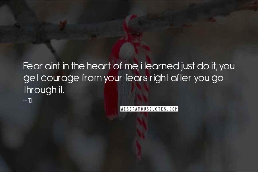T.I. Quotes: Fear aint in the heart of me, i learned just do it, you get courage from your fears right after you go through it.