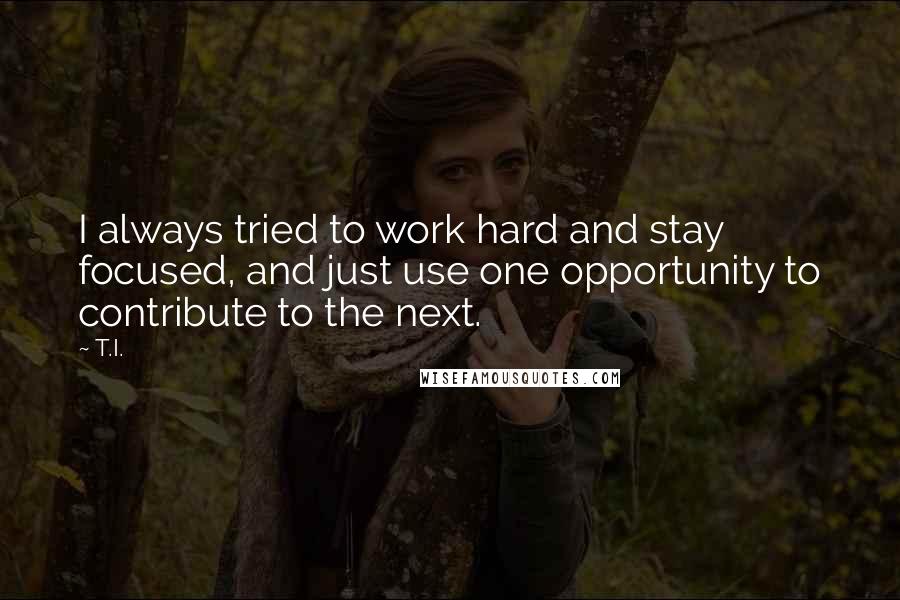 T.I. Quotes: I always tried to work hard and stay focused, and just use one opportunity to contribute to the next.