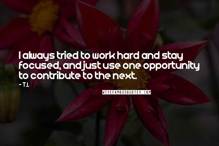 T.I. Quotes: I always tried to work hard and stay focused, and just use one opportunity to contribute to the next.