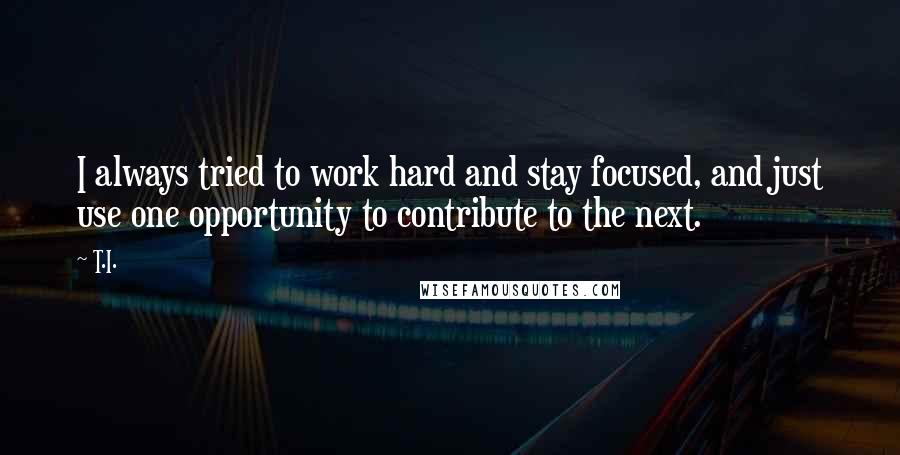 T.I. Quotes: I always tried to work hard and stay focused, and just use one opportunity to contribute to the next.