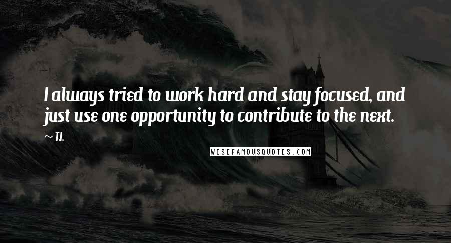 T.I. Quotes: I always tried to work hard and stay focused, and just use one opportunity to contribute to the next.