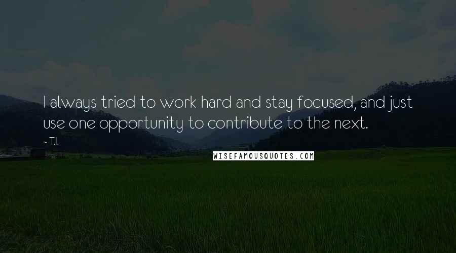 T.I. Quotes: I always tried to work hard and stay focused, and just use one opportunity to contribute to the next.