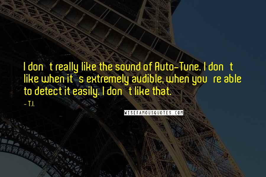 T.I. Quotes: I don't really like the sound of Auto-Tune. I don't like when it's extremely audible, when you're able to detect it easily. I don't like that.