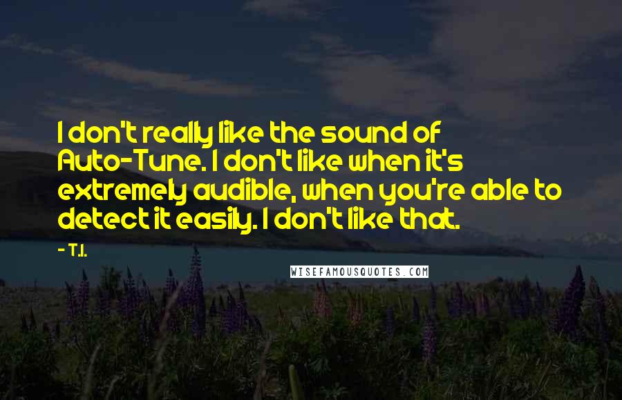 T.I. Quotes: I don't really like the sound of Auto-Tune. I don't like when it's extremely audible, when you're able to detect it easily. I don't like that.