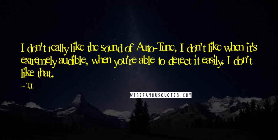 T.I. Quotes: I don't really like the sound of Auto-Tune. I don't like when it's extremely audible, when you're able to detect it easily. I don't like that.