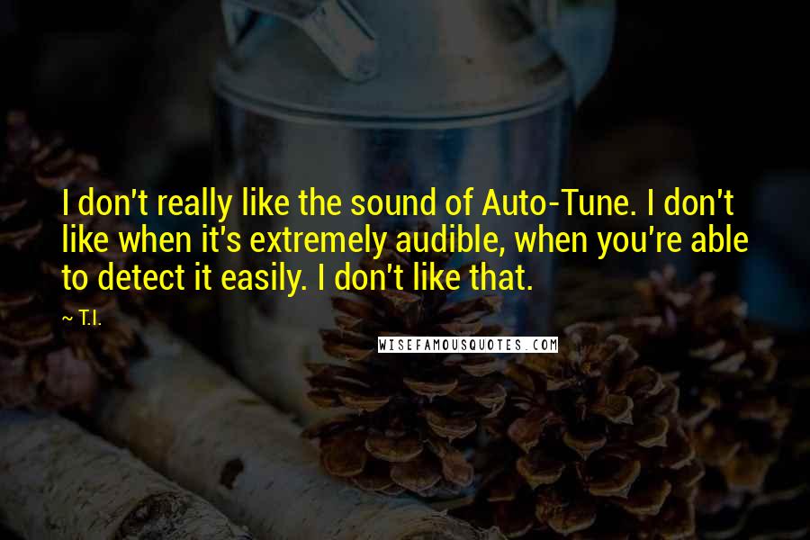 T.I. Quotes: I don't really like the sound of Auto-Tune. I don't like when it's extremely audible, when you're able to detect it easily. I don't like that.