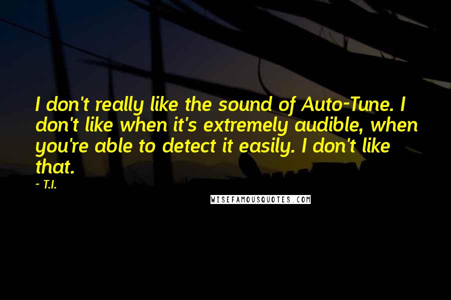 T.I. Quotes: I don't really like the sound of Auto-Tune. I don't like when it's extremely audible, when you're able to detect it easily. I don't like that.
