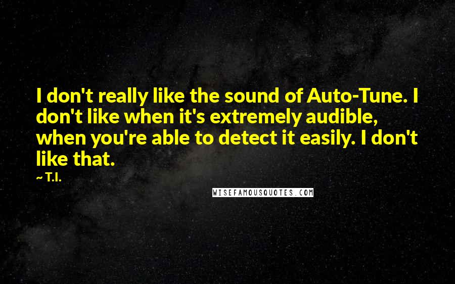 T.I. Quotes: I don't really like the sound of Auto-Tune. I don't like when it's extremely audible, when you're able to detect it easily. I don't like that.