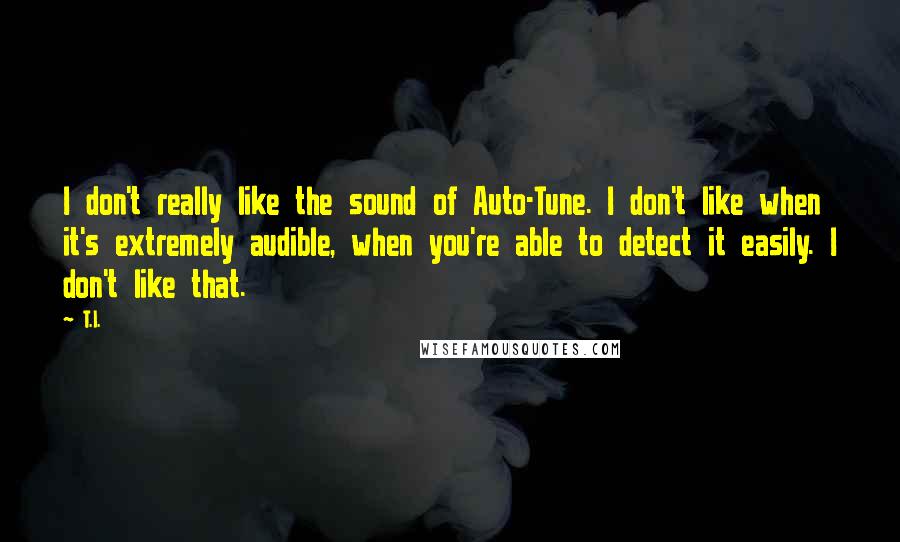 T.I. Quotes: I don't really like the sound of Auto-Tune. I don't like when it's extremely audible, when you're able to detect it easily. I don't like that.