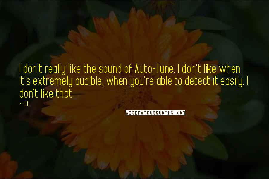 T.I. Quotes: I don't really like the sound of Auto-Tune. I don't like when it's extremely audible, when you're able to detect it easily. I don't like that.