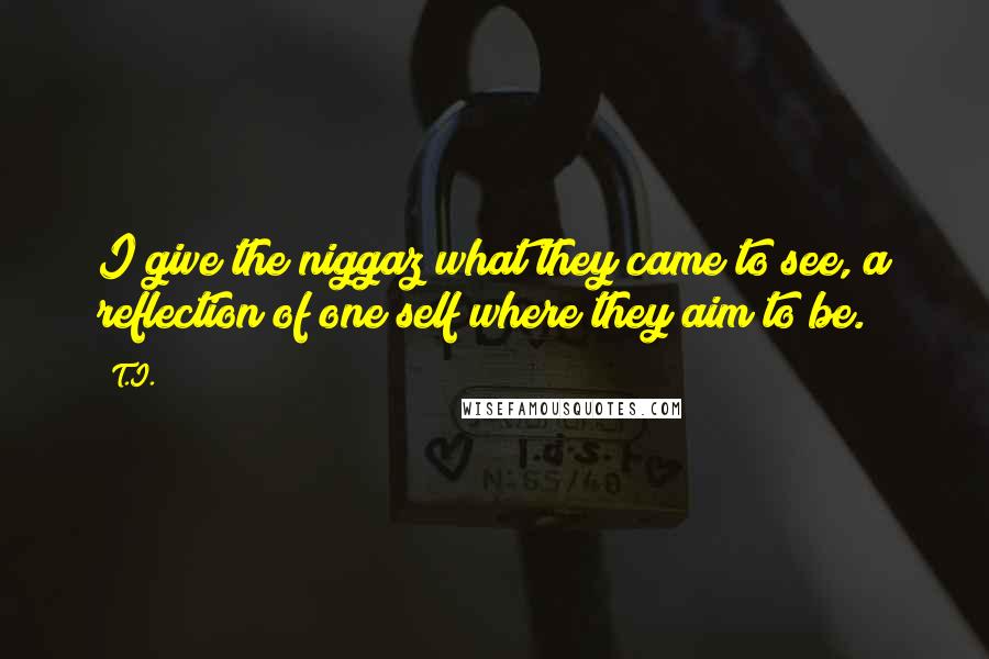 T.I. Quotes: I give the niggaz what they came to see, a reflection of one self where they aim to be.