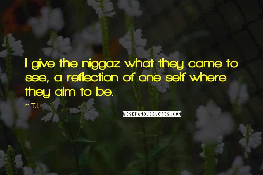 T.I. Quotes: I give the niggaz what they came to see, a reflection of one self where they aim to be.