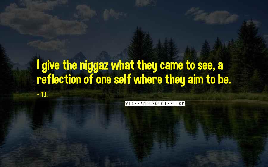 T.I. Quotes: I give the niggaz what they came to see, a reflection of one self where they aim to be.